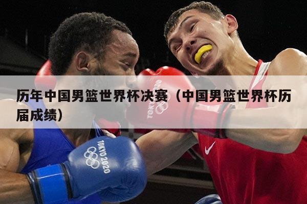 历年中国男篮世界杯决赛（中国男篮世界杯历届成绩）